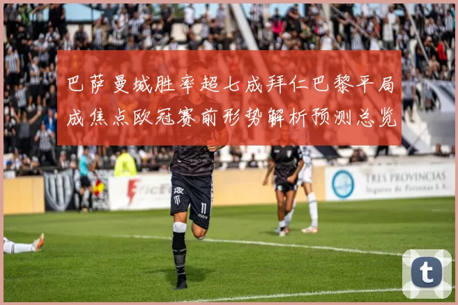 巴萨曼城胜率超七成拜仁巴黎平局成焦点欧冠赛前形势解析预测总览